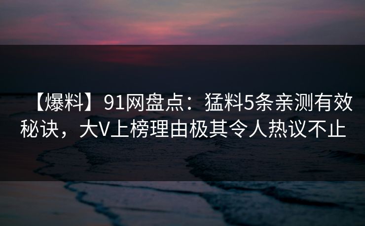 【爆料】91网盘点：猛料5条亲测有效秘诀，大V上榜理由极其令人热议不止