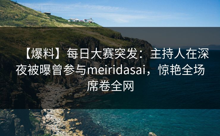 【爆料】每日大赛突发：主持人在深夜被曝曾参与meiridasai，惊艳全场席卷全网