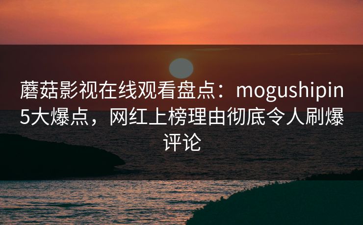 蘑菇影视在线观看盘点：mogushipin5大爆点，网红上榜理由彻底令人刷爆评论