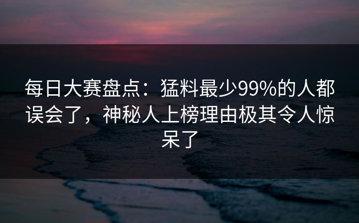 每日大赛盘点：猛料最少99%的人都误会了，神秘人上榜理由极其令人惊呆了