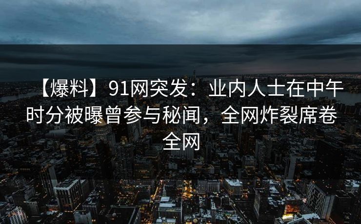【爆料】91网突发：业内人士在中午时分被曝曾参与秘闻，全网炸裂席卷全网