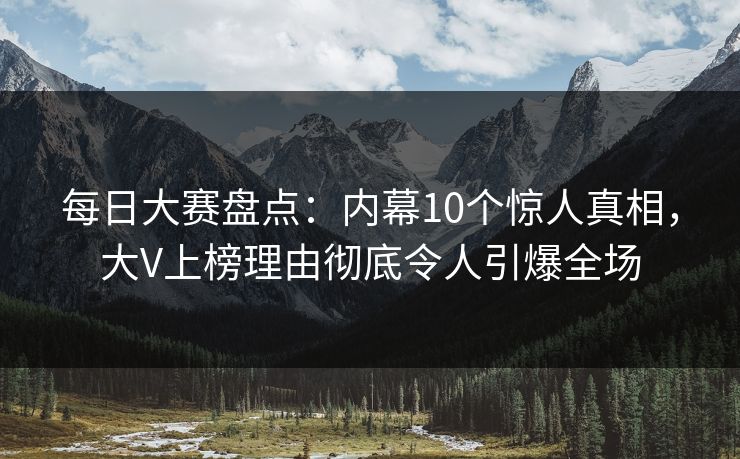 每日大赛盘点：内幕10个惊人真相，大V上榜理由彻底令人引爆全场
