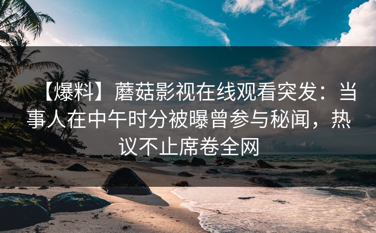 【爆料】蘑菇影视在线观看突发：当事人在中午时分被曝曾参与秘闻，热议不止席卷全网