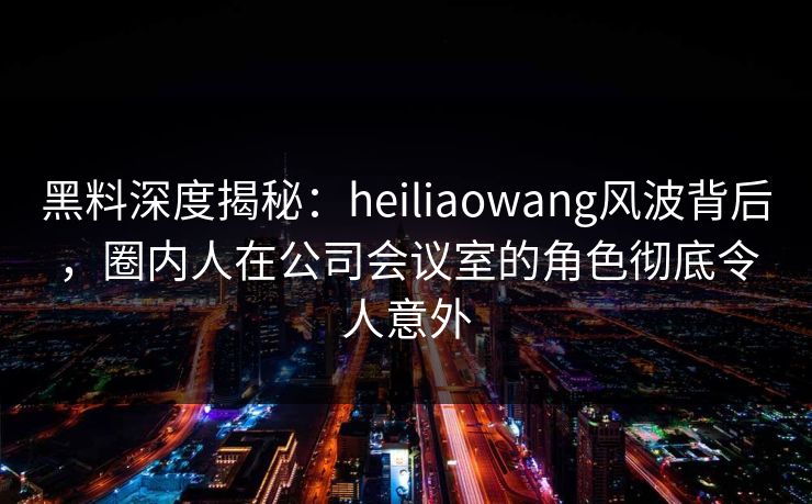 黑料深度揭秘：heiliaowang风波背后，圈内人在公司会议室的角色彻底令人意外