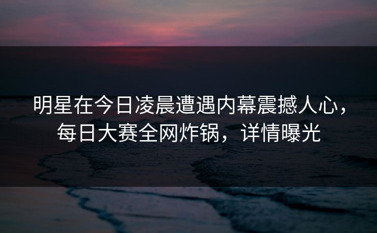 明星在今日凌晨遭遇内幕震撼人心，每日大赛全网炸锅，详情曝光