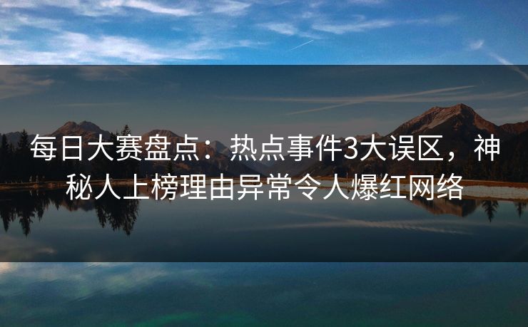 每日大赛盘点：热点事件3大误区，神秘人上榜理由异常令人爆红网络