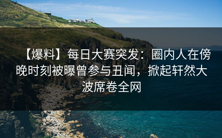 【爆料】每日大赛突发：圈内人在傍晚时刻被曝曾参与丑闻，掀起轩然大波席卷全网