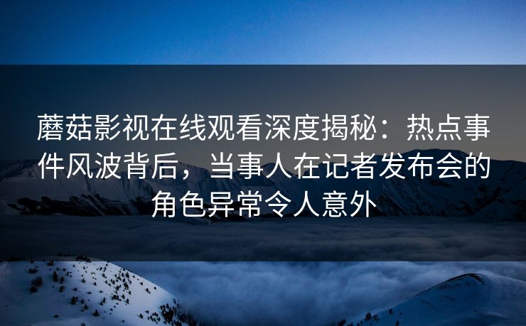 蘑菇影视在线观看深度揭秘：热点事件风波背后，当事人在记者发布会的角色异常令人意外