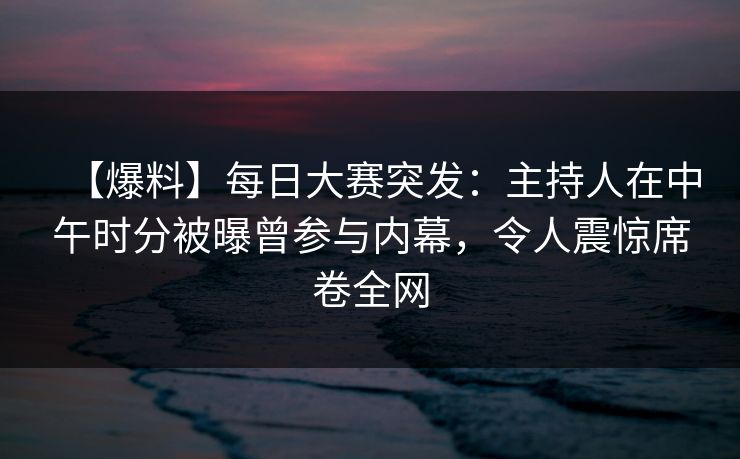 【爆料】每日大赛突发：主持人在中午时分被曝曾参与内幕，令人震惊席卷全网