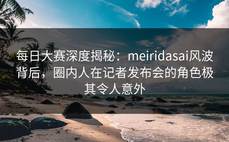 每日大赛深度揭秘:meiridasai风波背后,圈内人在记者发布会的角色极其令人意外 每日大赛深度揭秘:meiridasai风波背后,圈内人在记者发布会的角色极其令人意外