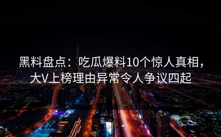 黑料盘点:吃瓜爆料10个惊人真相,大V上榜理由异常令人争议四起 黑料盘点:吃瓜爆料10个惊人真相,大V上榜理由异常令人争议四起