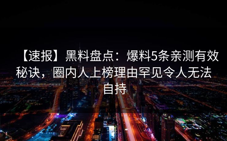 【速报】黑料盘点:爆料5条亲测有效秘诀,圈内人上榜理由罕见令人无法自持 【速报】黑料盘点:爆料5条亲测有效秘诀,圈内人上榜理由罕见令人无法自持