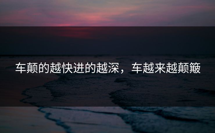 车颠的越快进的越深，车越来越颠簸