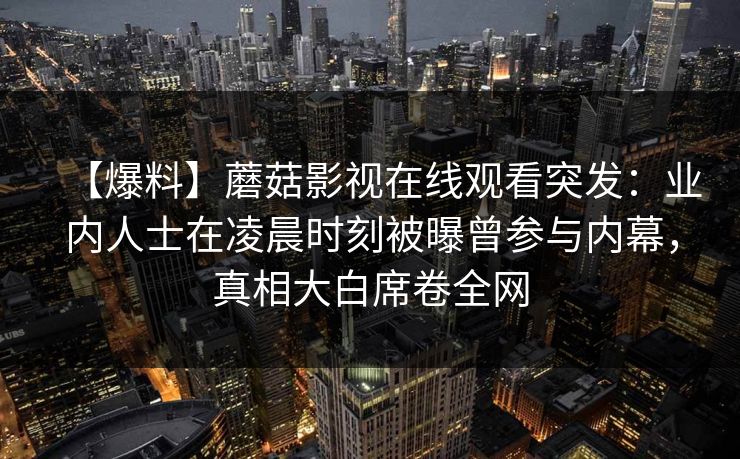 【爆料】蘑菇影视在线观看突发：业内人士在凌晨时刻被曝曾参与内幕，真相大白席卷全网