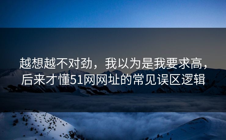 越想越不对劲，我以为是我要求高，后来才懂51网网址的常见误区逻辑