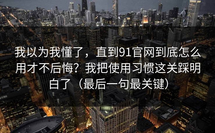 我以为我懂了，直到91官网到底怎么用才不后悔？我把使用习惯这关踩明白了（最后一句最关键）