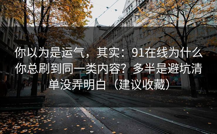 你以为是运气，其实：91在线为什么你总刷到同一类内容？多半是避坑清单没弄明白（建议收藏）