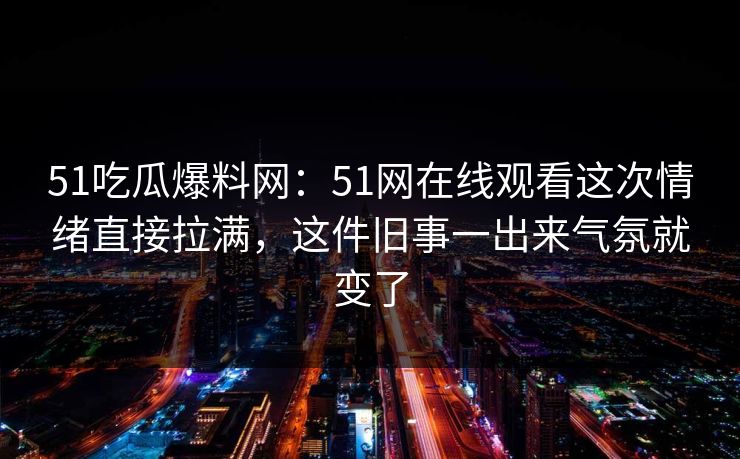51吃瓜爆料网：51网在线观看这次情绪直接拉满，这件旧事一出来气氛就变了