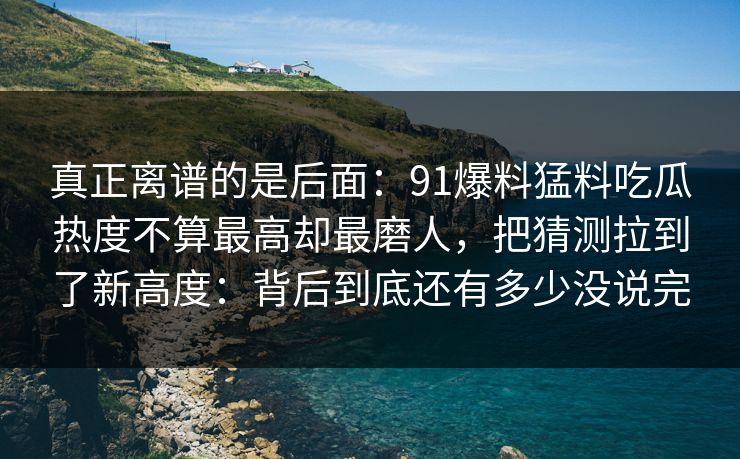 真正离谱的是后面:91爆料猛料吃瓜热度不算最高却最磨人,把猜测拉到了新高度:背后到底还有多少没说完 真正离谱的是后面:91爆料猛料吃瓜热度不算最高却最磨人,把猜测拉到了新高度:背后到底还有多少没说完